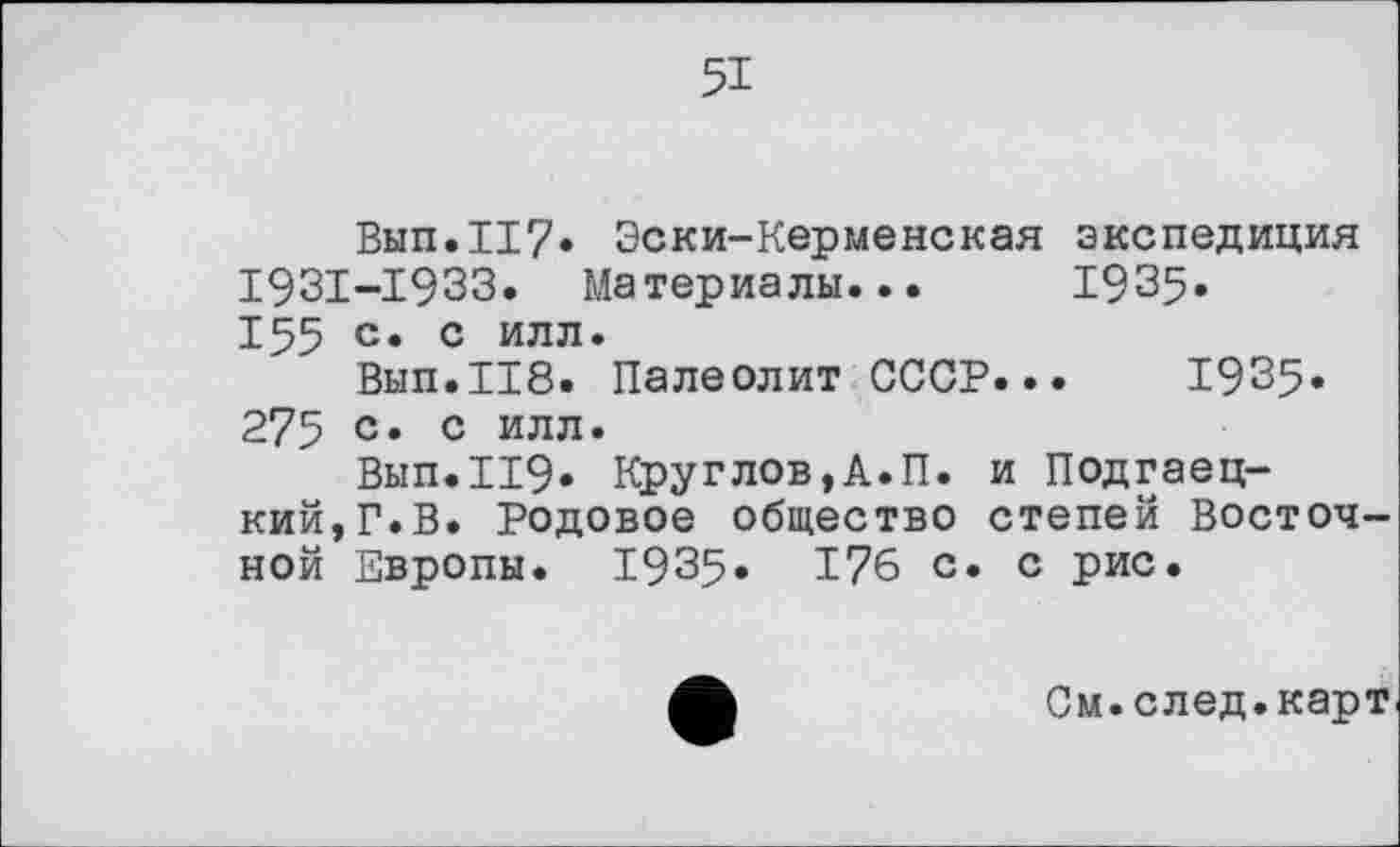 ﻿51
Вып.117» Эски-Керменская экспедиция 1931-1933. Материалы... 1935. 155 с» с илл.
Вып.118. Палеолит СССР... 1935* 275 с» с иля»
Вып.И9. Круглов,А.П. и Подгаец-кий,Г.В. Родовое общество степей Восточной Европы. 1935» 176 с. с рис.
См.след.карт